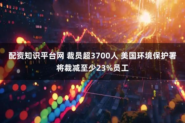 配资知识平台网 裁员超3700人 美国环境保护署将裁减至少23%员工