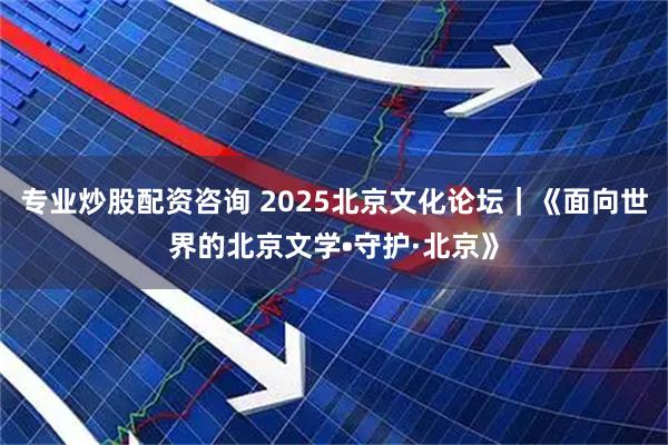 专业炒股配资咨询 2025北京文化论坛｜《面向世界的北京文学•守护·北京》