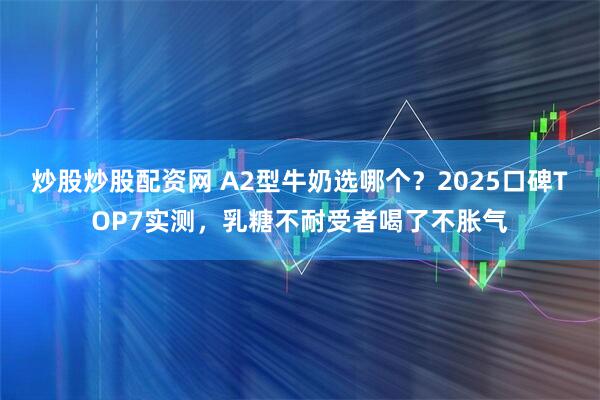 炒股炒股配资网 A2型牛奶选哪个？2025口碑TOP7实测，乳糖不耐受者喝了不胀气