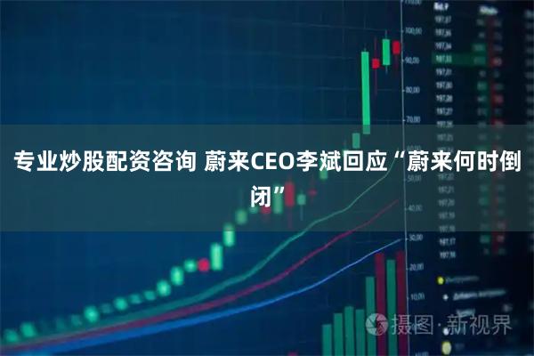 专业炒股配资咨询 蔚来CEO李斌回应“蔚来何时倒闭”