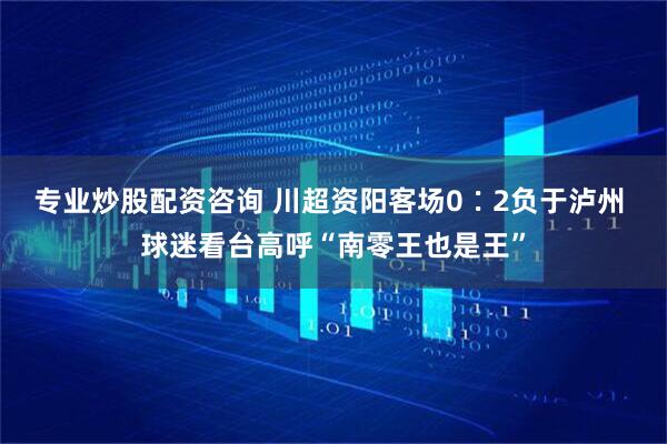 专业炒股配资咨询 川超资阳客场0∶2负于泸州 球迷看台高呼“南零王也是王”