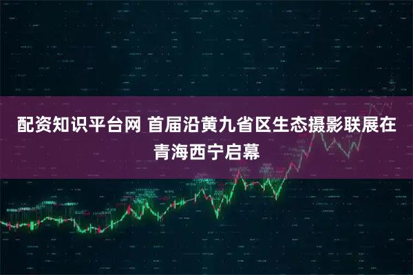 配资知识平台网 首届沿黄九省区生态摄影联展在青海西宁启幕