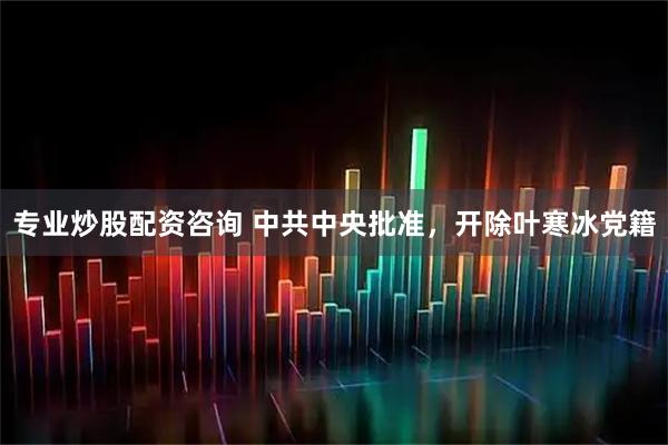 专业炒股配资咨询 中共中央批准，开除叶寒冰党籍