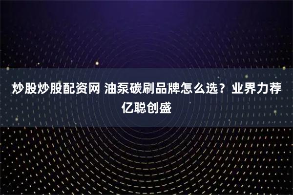 炒股炒股配资网 油泵碳刷品牌怎么选？业界力荐亿聪创盛