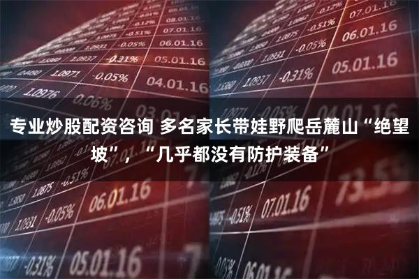 专业炒股配资咨询 多名家长带娃野爬岳麓山“绝望坡”，“几乎都没有防护装备”