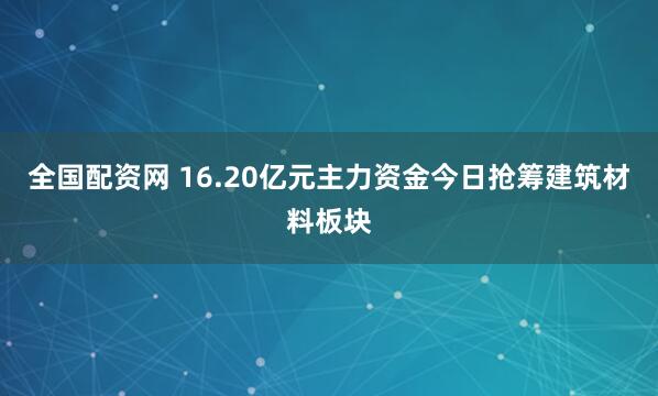 全国配资网 16.20亿元主力资金今日抢筹建筑材料板块