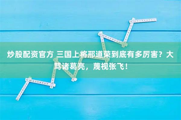 炒股配资官方 三国上将邢道荣到底有多厉害？大骂诸葛亮，蔑视张飞！