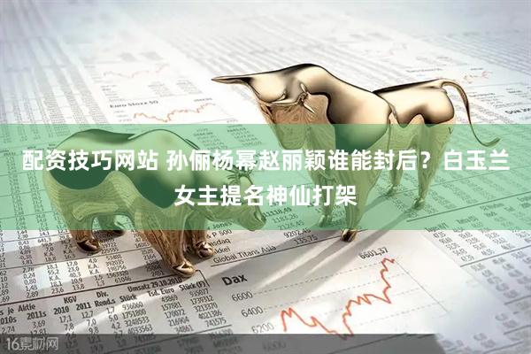 配资技巧网站 孙俪杨幂赵丽颖谁能封后？白玉兰女主提名神仙打架