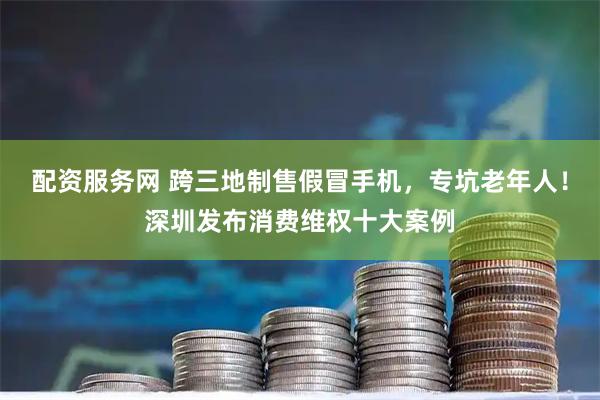 配资服务网 跨三地制售假冒手机，专坑老年人！深圳发布消费维权十大案例
