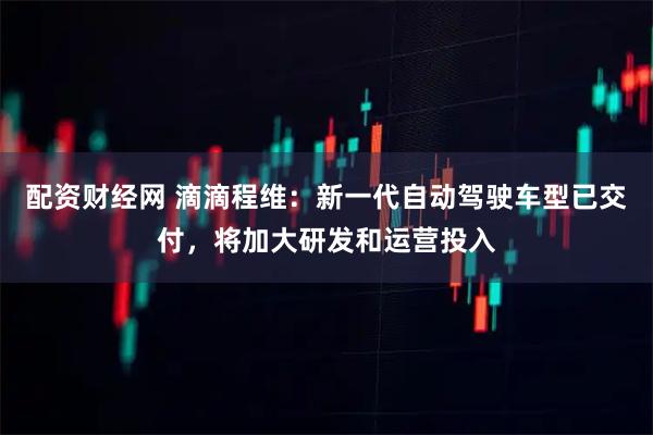配资财经网 滴滴程维：新一代自动驾驶车型已交付，将加大研发和运营投入