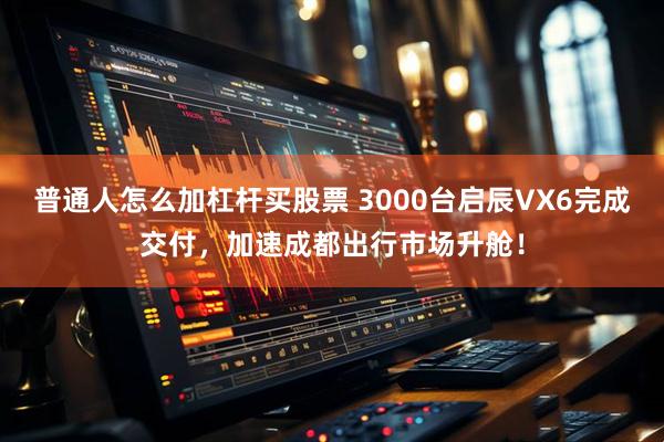 普通人怎么加杠杆买股票 3000台启辰VX6完成交付，加速成都出行市场升舱！