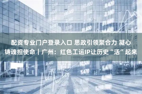 配资专业门户登录入口 思政引领聚合力 凝心铸魂担使命｜广州：红色工运IP让历史“活”起来